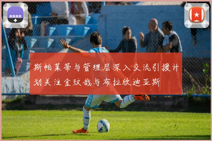 斯帕莱蒂与管理层深入交流引援计划关注金玟哉与布拉欣迪亚斯