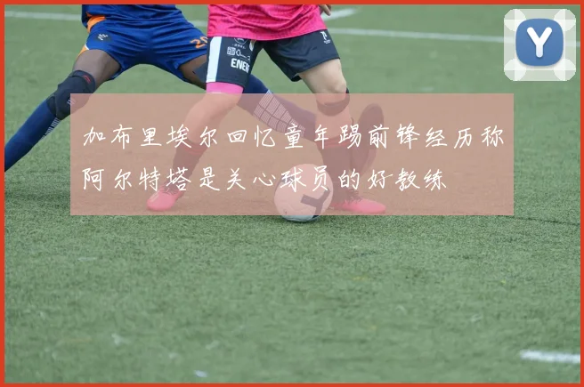 加布里埃尔回忆童年踢前锋经历称阿尔特塔是关心球员的好教练